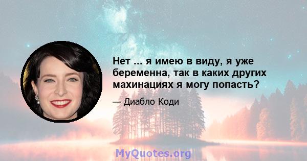 Нет ... я имею в виду, я уже беременна, так в каких других махинациях я могу попасть?