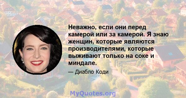 Неважно, если они перед камерой или за камерой. Я знаю женщин, которые являются производителями, которые выживают только на соке и миндале.