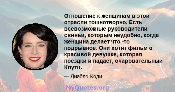 Отношение к женщинам в этой отрасли тошнотворно. Есть всевозможные руководители свиньи, которым неудобно, когда женщина делает что -то подрывное. Они хотят фильм о красивой девушке, которая поездки и падает,