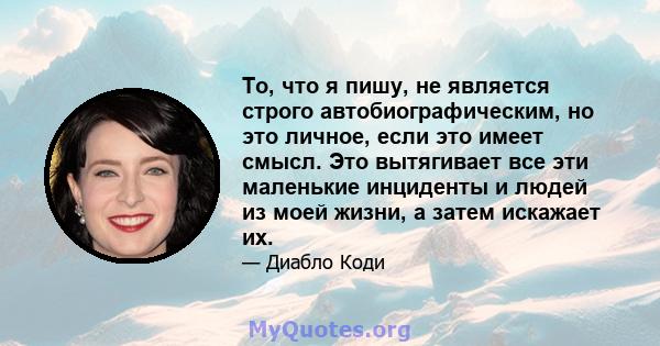 То, что я пишу, не является строго автобиографическим, но это личное, если это имеет смысл. Это вытягивает все эти маленькие инциденты и людей из моей жизни, а затем искажает их.