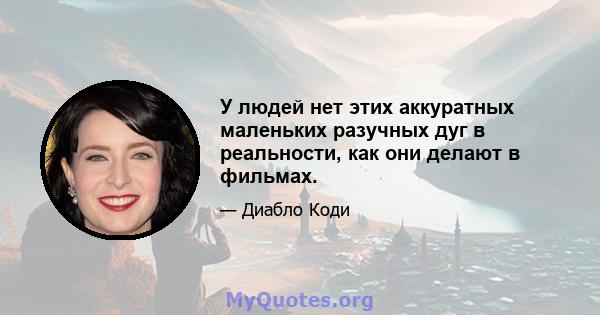 У людей нет этих аккуратных маленьких разучных дуг в реальности, как они делают в фильмах.