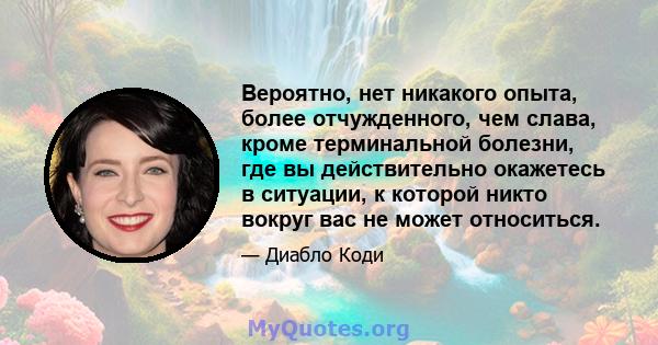 Вероятно, нет никакого опыта, более отчужденного, чем слава, кроме терминальной болезни, где вы действительно окажетесь в ситуации, к которой никто вокруг вас не может относиться.