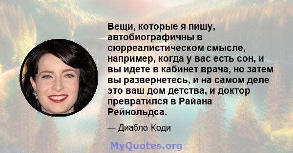 Вещи, которые я пишу, автобиографичны в сюрреалистическом смысле, например, когда у вас есть сон, и вы идете в кабинет врача, но затем вы развернетесь, и на самом деле это ваш дом детства, и доктор превратился в Райана