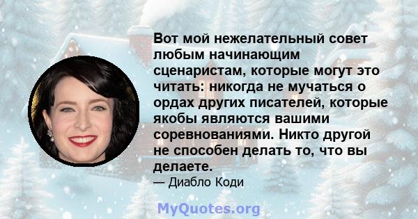 Вот мой нежелательный совет любым начинающим сценаристам, которые могут это читать: никогда не мучаться о ордах других писателей, которые якобы являются вашими соревнованиями. Никто другой не способен делать то, что вы