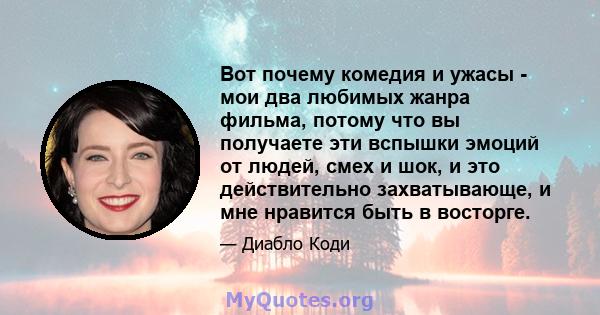 Вот почему комедия и ужасы - мои два любимых жанра фильма, потому что вы получаете эти вспышки эмоций от людей, смех и шок, и это действительно захватывающе, и мне нравится быть в восторге.