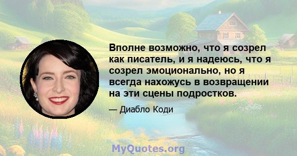 Вполне возможно, что я созрел как писатель, и я надеюсь, что я созрел эмоционально, но я всегда нахожусь в возвращении на эти сцены подростков.