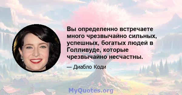 Вы определенно встречаете много чрезвычайно сильных, успешных, богатых людей в Голливуде, которые чрезвычайно несчастны.