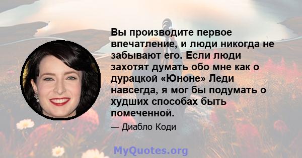 Вы производите первое впечатление, и люди никогда не забывают его. Если люди захотят думать обо мне как о дурацкой «Юноне» Леди навсегда, я мог бы подумать о худших способах быть помеченной.