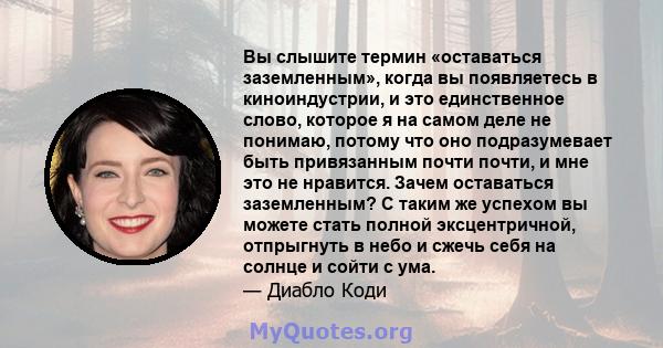 Вы слышите термин «оставаться заземленным», когда вы появляетесь в киноиндустрии, и это единственное слово, которое я на самом деле не понимаю, потому что оно подразумевает быть привязанным почти почти, и мне это не