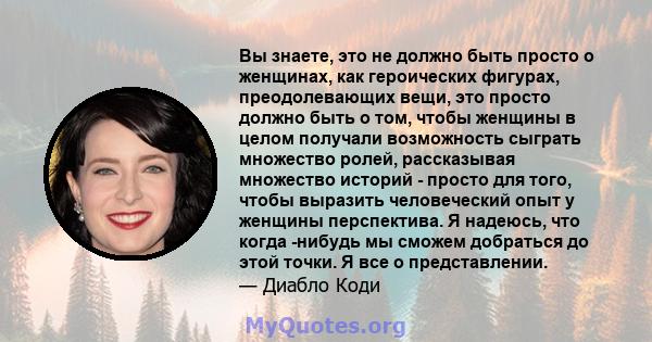 Вы знаете, это не должно быть просто о женщинах, как героических фигурах, преодолевающих вещи, это просто должно быть о том, чтобы женщины в целом получали возможность сыграть множество ролей, рассказывая множество