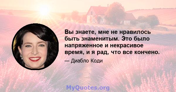 Вы знаете, мне не нравилось быть знаменитым. Это было напряженное и некрасивое время, и я рад, что все кончено.