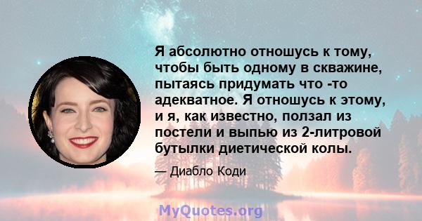 Я абсолютно отношусь к тому, чтобы быть одному в скважине, пытаясь придумать что -то адекватное. Я отношусь к этому, и я, как известно, ползал из постели и выпью из 2-литровой бутылки диетической колы.