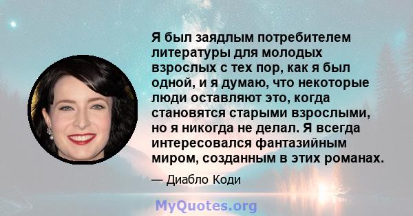 Я был заядлым потребителем литературы для молодых взрослых с тех пор, как я был одной, и я думаю, что некоторые люди оставляют это, когда становятся старыми взрослыми, но я никогда не делал. Я всегда интересовался