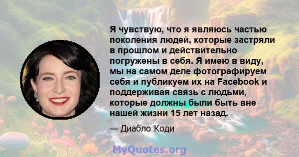 Я чувствую, что я являюсь частью поколения людей, которые застряли в прошлом и действительно погружены в себя. Я имею в виду, мы на самом деле фотографируем себя и публикуем их на Facebook и поддерживая связь с людьми,