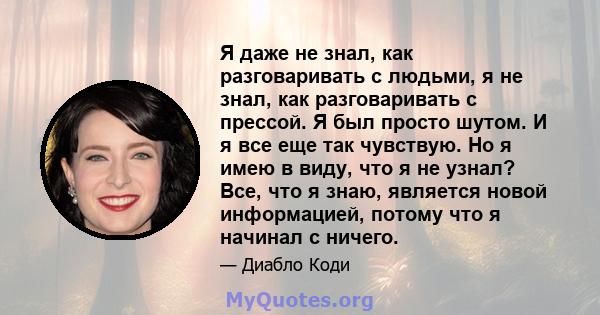 Я даже не знал, как разговаривать с людьми, я не знал, как разговаривать с прессой. Я был просто шутом. И я все еще так чувствую. Но я имею в виду, что я не узнал? Все, что я знаю, является новой информацией, потому что 