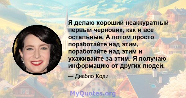 Я делаю хороший неаккуратный первый черновик, как и все остальные. А потом просто поработайте над этим, поработайте над этим и ухаживайте за этим. Я получаю информацию от других людей.