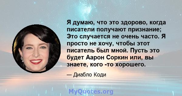 Я думаю, что это здорово, когда писатели получают признание; Это случается не очень часто. Я просто не хочу, чтобы этот писатель был мной. Пусть это будет Аарон Соркин или, вы знаете, кого -то хорошего.