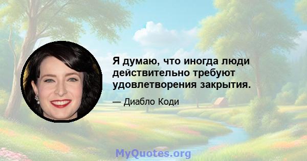 Я думаю, что иногда люди действительно требуют удовлетворения закрытия.