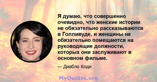 Я думаю, что совершенно очевидно, что женские истории не обязательно рассказываются в Голливуде, и женщины не обязательно помещаются на руководящие должности, которых они заслуживают в основном фильме.