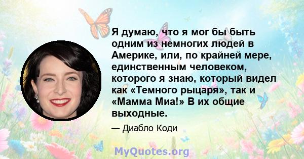 Я думаю, что я мог бы быть одним из немногих людей в Америке, или, по крайней мере, единственным человеком, которого я знаю, который видел как «Темного рыцаря», так и «Мамма Миа!» В их общие выходные.