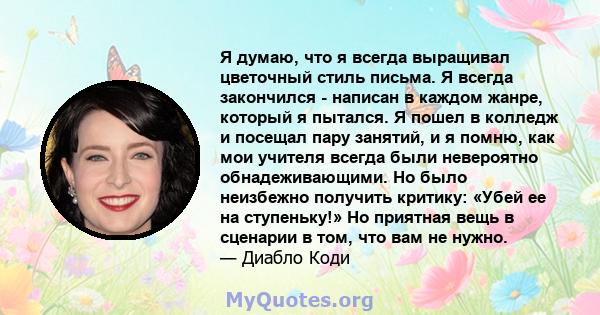 Я думаю, что я всегда выращивал цветочный стиль письма. Я всегда закончился - написан в каждом жанре, который я пытался. Я пошел в колледж и посещал пару занятий, и я помню, как мои учителя всегда были невероятно