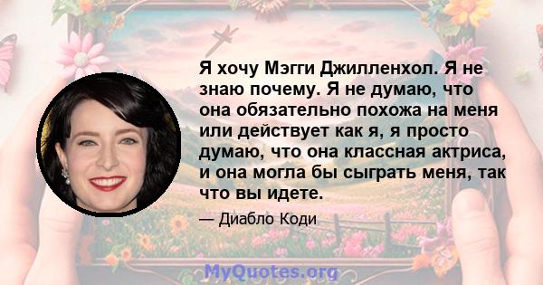 Я хочу Мэгги Джилленхол. Я не знаю почему. Я не думаю, что она обязательно похожа на меня или действует как я, я просто думаю, что она классная актриса, и она могла бы сыграть меня, так что вы идете.