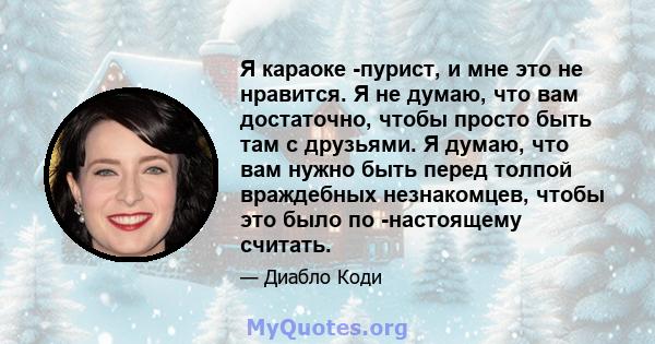 Я караоке -пурист, и мне это не нравится. Я не думаю, что вам достаточно, чтобы просто быть там с друзьями. Я думаю, что вам нужно быть перед толпой враждебных незнакомцев, чтобы это было по -настоящему считать.