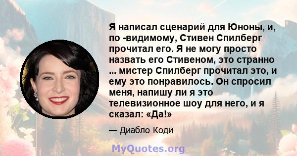 Я написал сценарий для Юноны, и, по -видимому, Стивен Спилберг прочитал его. Я не могу просто назвать его Стивеном, это странно ... мистер Спилберг прочитал это, и ему это понравилось. Он спросил меня, напишу ли я это