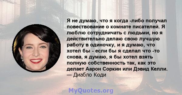 Я не думаю, что я когда -либо получал повествование о комнате писателей. Я люблю сотрудничать с людьми, но я действительно делаю свою лучшую работу в одиночку, и я думаю, что хотел бы - если бы я сделал что -то снова, я 