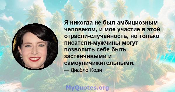 Я никогда не был амбициозным человеком, и мое участие в этой отрасли-случайность, но только писатели-мужчины могут позволить себе быть застенчивыми и самоуничижительными.