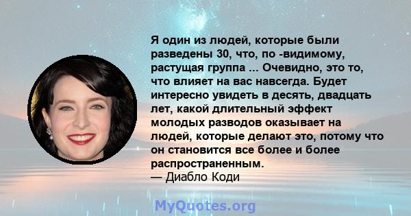 Я один из людей, которые были разведены 30, что, по -видимому, растущая группа ... Очевидно, это то, что влияет на вас навсегда. Будет интересно увидеть в десять, двадцать лет, какой длительный эффект молодых разводов