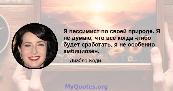 Я пессимист по своей природе. Я не думаю, что все когда -либо будет сработать, я не особенно амбициозен.