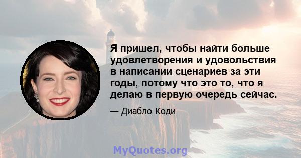 Я пришел, чтобы найти больше удовлетворения и удовольствия в написании сценариев за эти годы, потому что это то, что я делаю в первую очередь сейчас.