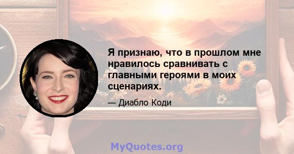 Я признаю, что в прошлом мне нравилось сравнивать с главными героями в моих сценариях.