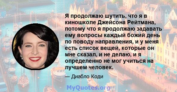 Я продолжаю шутить, что я в киношколе Джейсона Рейтмана, потому что я продолжаю задавать ему вопросы каждый божий день по поводу направления, и у меня есть список вещей, которые он мне сказал, и не делаю, и я