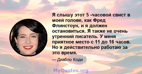 Я слышу этот 5 -часовой свист в моей голове, как Фред Флинстоун, и я должен остановиться. Я также не очень утренний писатель. У меня приятное место с 11 до 16 часов. Но я действительно работаю за это время.