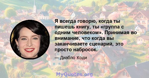 Я всегда говорю, когда ты пишешь книгу, ты «группа с одним человеком». Принимая во внимание, что когда вы заканчиваете сценарий, это просто набросок.