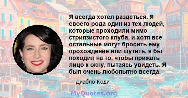 Я всегда хотел раздеться. Я своего рода один из тех людей, которые проходили мимо стрипзистого клуба, и хотя все остальные могут бросить ему прохождение или шутить, я бы походил на то, чтобы прижать лицо к окну, пытаясь 