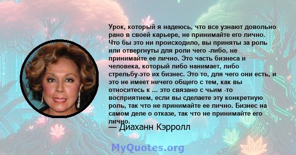 Урок, который я надеюсь, что все узнают довольно рано в своей карьере, не принимайте его лично. Что бы это ни происходило, вы приняты за роль или отвергнуты для роли чего -либо, не принимайте ее лично. Это часть бизнеса 