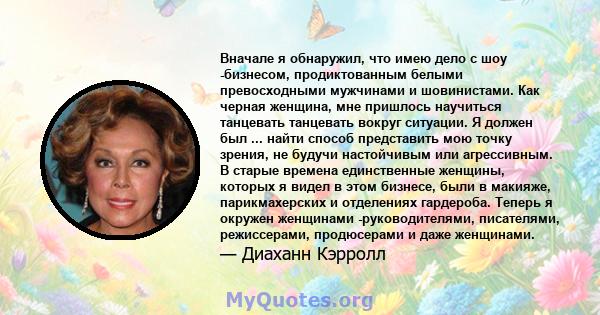 Вначале я обнаружил, что имею дело с шоу -бизнесом, продиктованным белыми превосходными мужчинами и шовинистами. Как черная женщина, мне пришлось научиться танцевать танцевать вокруг ситуации. Я должен был ... найти