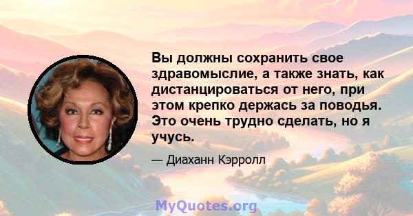 Вы должны сохранить свое здравомыслие, а также знать, как дистанцироваться от него, при этом крепко держась за поводья. Это очень трудно сделать, но я учусь.