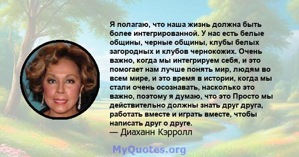 Я полагаю, что наша жизнь должна быть более интегрированной. У нас есть белые общины, черные общины, клубы белых загородных и клубов чернокожих. Очень важно, когда мы интегрируем себя, и это помогает нам лучше понять