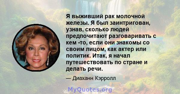 Я выживший рак молочной железы. Я был заинтригован, узнав, сколько людей предпочитают разговаривать с кем -то, если они знакомы со своим лицом, как актер или политик. Итак, я начал путешествовать по стране и делать речи.