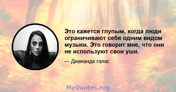 Это кажется глупым, когда люди ограничивают себя одним видом музыки. Это говорит мне, что они не используют свои уши.