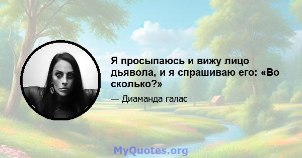 Я просыпаюсь и вижу лицо дьявола, и я спрашиваю его: «Во сколько?»