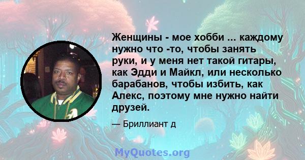 Женщины - мое хобби ... каждому нужно что -то, чтобы занять руки, и у меня нет такой гитары, как Эдди и Майкл, или несколько барабанов, чтобы избить, как Алекс, поэтому мне нужно найти друзей.