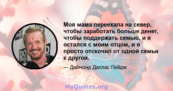 Моя мама переехала на север, чтобы заработать больше денег, чтобы поддержать семью, и я остался с моим отцом, и я просто отскочил от одной семьи к другой.