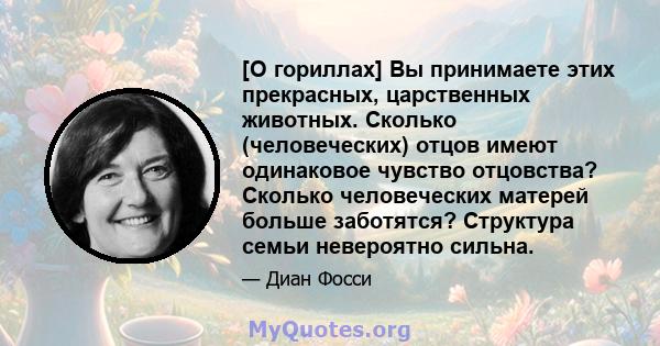 [О гориллах] Вы принимаете этих прекрасных, царственных животных. Сколько (человеческих) отцов имеют одинаковое чувство отцовства? Сколько человеческих матерей больше заботятся? Структура семьи невероятно сильна.