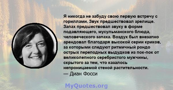 Я никогда не забуду свою первую встречу с гориллами. Звук предшествовал зрелище. Запах предшествовал звуку в форме подавляющего, мусульманского блюда, человеческого запаха. Воздух был внезапно арендовал благодаря