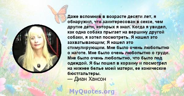 Даже вспомнив в возрасте десяти лет, я обнаружил, что заинтересован в сексе, чем другие дети, которых я знал. Когда я увидел, как одна собака прыгает на вершину другой собаки, я хотел посмотреть. Я нашел это